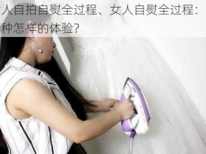 女人自拍自熨全过程、女人自熨全过程：是一种怎样的体验？