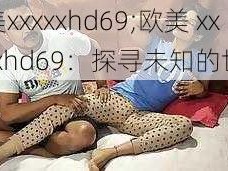 欧美xxxxxhd69;欧美 xxxxxxhd69：探寻未知的世界