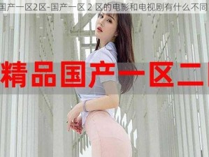 国产一区2区-国产一区 2 区的电影和电视剧有什么不同？