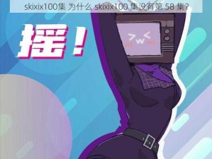 skixix100集 为什么 skixix100 集没有第 58 集？