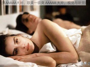 欧美一级爽AAAAA大片、欧美一级爽 AAAAA 大片，视觉与听觉的极致享受