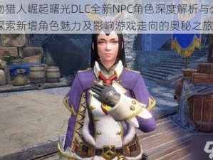 怪物猎人崛起曙光DLC全新NPC角色深度解析与介绍：探索新增角色魅力及影响游戏走向的奥秘之旅