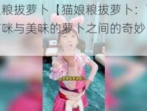 猫娘粮拔萝卜【猫娘粮拔萝卜：可爱的猫咪与美味的萝卜之间的奇妙冒险】