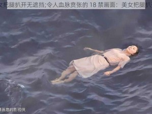 18禁美女把腿扒开无遮挡;令人血脉贲张的 18 禁画面：美女把腿扒开无遮挡