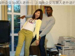 上海外企女3p黑人老外—：上海外企女与黑人老外进行 3P