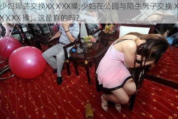 少妇婬荡交换XXⅩXX搡;少妇在公园与陌生男子交换 XXⅩXX 搡，这是真的吗？