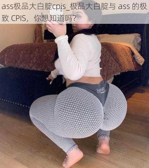 ass极品大白腚cpis_极品大白腚与 ass 的极致 CPIS，你想知道吗？