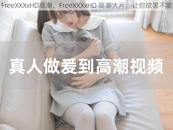 FreeXXXxHD高潮、FreeXXXxHD 高潮大片，让你欲罢不能