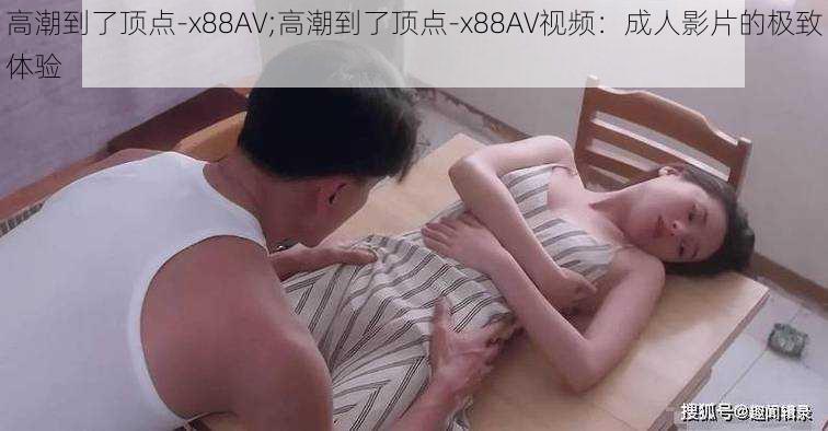 高潮到了顶点-x88AV;高潮到了顶点-x88AV视频：成人影片的极致体验