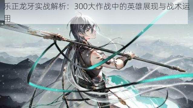 乐正龙牙实战解析：300大作战中的英雄展现与战术运用