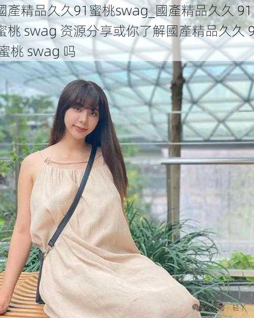 國產精品久久91蜜桃swag_國產精品久久 91 蜜桃 swag 资源分享或你了解國產精品久久 91 蜜桃 swag 吗