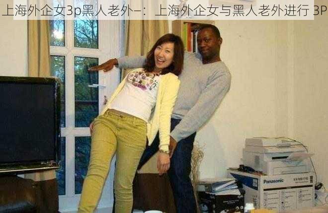 上海外企女3p黑人老外—：上海外企女与黑人老外进行 3P