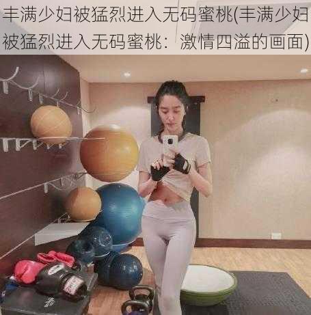 丰满少妇被猛烈进入无码蜜桃(丰满少妇被猛烈进入无码蜜桃：激情四溢的画面)