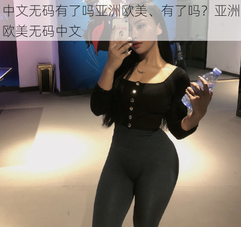 中文无码有了吗亚洲欧美、有了吗？亚洲欧美无码中文