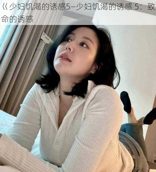 巜少妇饥渴的诱感5—少妇饥渴的诱感 5：致命的诱惑