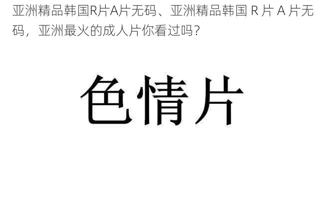 亚洲精品韩国R片A片无码、亚洲精品韩国 R 片 A 片无码，亚洲最火的成人片你看过吗？