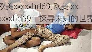 欧美xxxxxhd69;欧美 xxxxxxhd69：探寻未知的世界