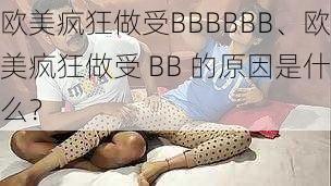 欧美疯狂做受BBBBBB、欧美疯狂做受 BB 的原因是什么？