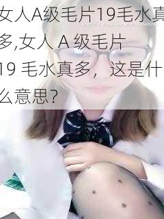 女人A级毛片19毛水真多,女人 A 级毛片 19 毛水真多，这是什么意思？