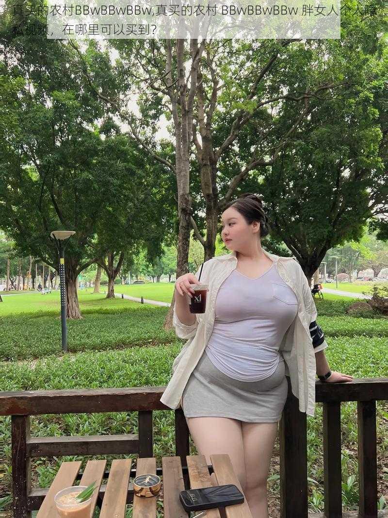 真买的农村BBwBBwBBw,真买的农村 BBwBBwBBw 胖女人个人隐私视频，在哪里可以买到？