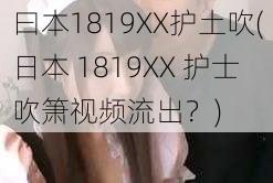 曰本1819XX护土吹(日本 1819XX 护士吹箫视频流出？)