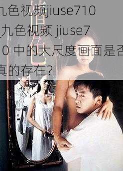 九色视频jiuse710_九色视频 jiuse710 中的大尺度画面是否真的存在？