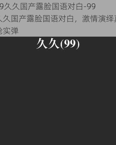 99久久国产露脸国语对白-99 久久国产露脸国语对白，激情演绎真枪实弹