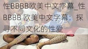 性BBBB欧美中文字幕_性BBBB 欧美中文字幕：探寻不同文化的性爱