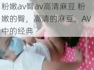 粉嫩av臀av高清麻豆 粉嫩的臀，高清的麻豆，AV 中的经典