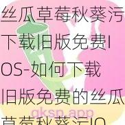 丝瓜草莓秋葵污下载旧版免费IOS-如何下载旧版免费的丝瓜草莓秋葵污IOS 软件？