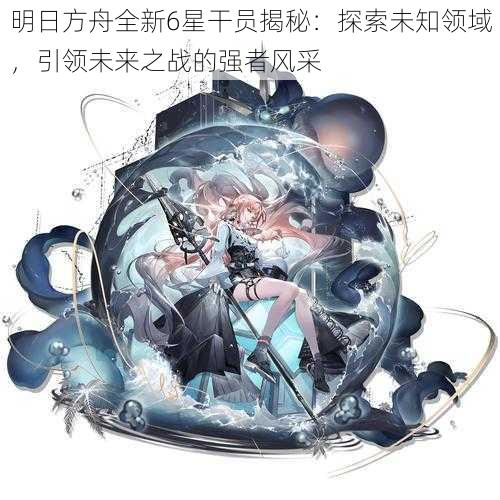 明日方舟全新6星干员揭秘：探索未知领域，引领未来之战的强者风采